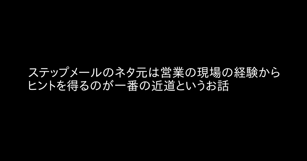 ステップメールのネタ元は営業の現場の経験からヒントを得るのが一番の近道というお話